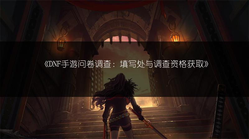 《DNF手游问卷调查：填写处与调查资格获取》