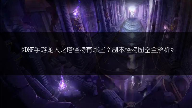 《DNF手游龙人之塔怪物有哪些？副本怪物图鉴全解析》