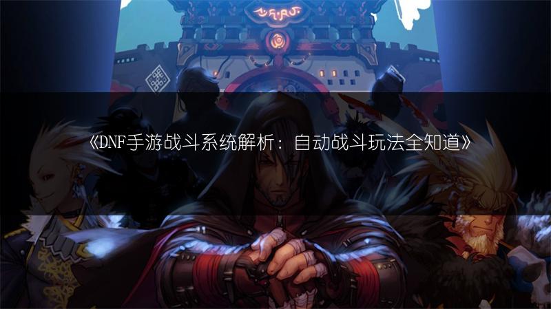 《DNF手游战斗系统解析：自动战斗玩法全知道》