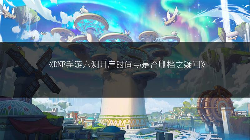 《DNF手游六测开启时间与是否删档之疑问》