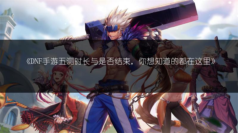 《DNF手游五测时长与是否结束，你想知道的都在这里》