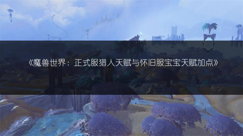 《魔兽世界：正式服猎人天赋与怀旧服宝宝天赋加点》