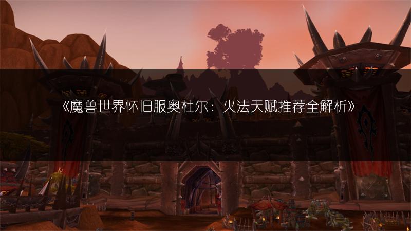 《魔兽世界怀旧服奥杜尔：火法天赋推荐全解析》
