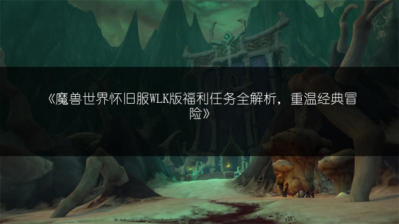 《魔兽世界怀旧服WLK版福利任务全解析，重温经典冒险》