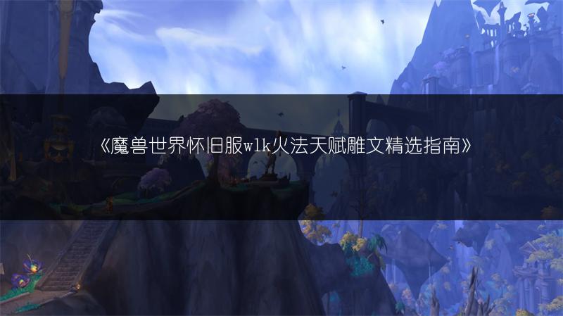 《魔兽世界怀旧服wlk火法天赋雕文精选指南》