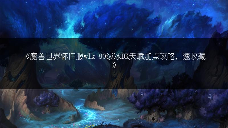 《魔兽世界怀旧服wlk 80级冰DK天赋加点攻略，速收藏》