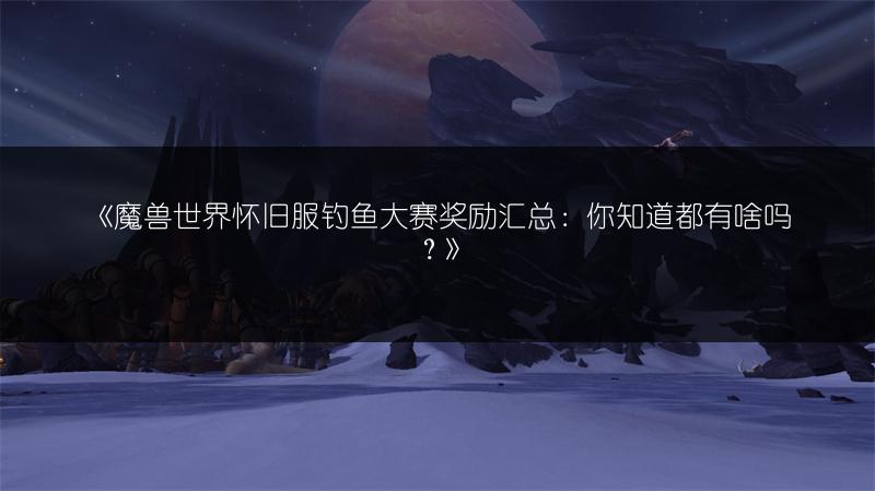 《魔兽世界怀旧服钓鱼大赛奖励汇总：你知道都有啥吗？》