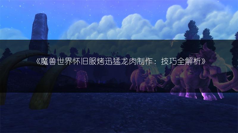 《魔兽世界怀旧服烤迅猛龙肉制作：技巧全解析》