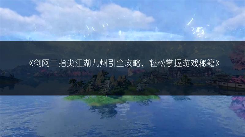 《剑网三指尖江湖九州引全攻略，轻松掌握游戏秘籍》