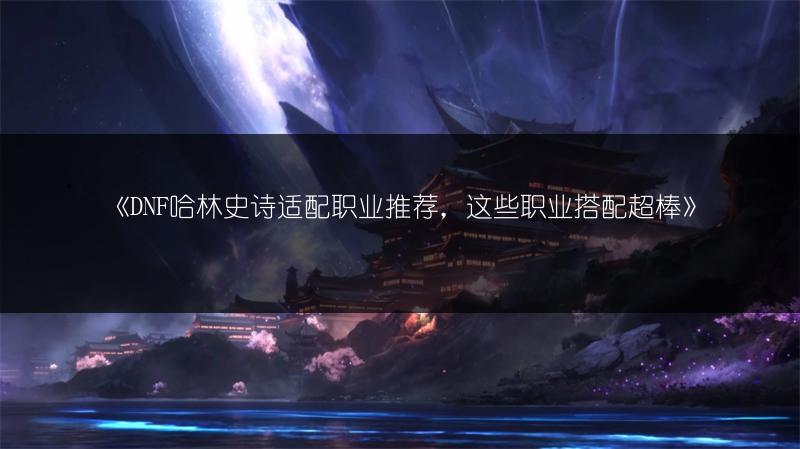 《DNF哈林史诗适配职业推荐，这些职业搭配超棒》