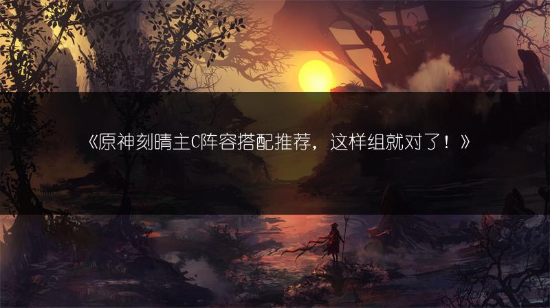 《原神刻晴主C阵容搭配推荐，这样组就对了！》