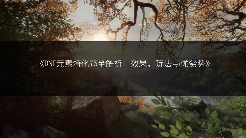 《DNF元素特化75全解析：效果、玩法与优劣势》