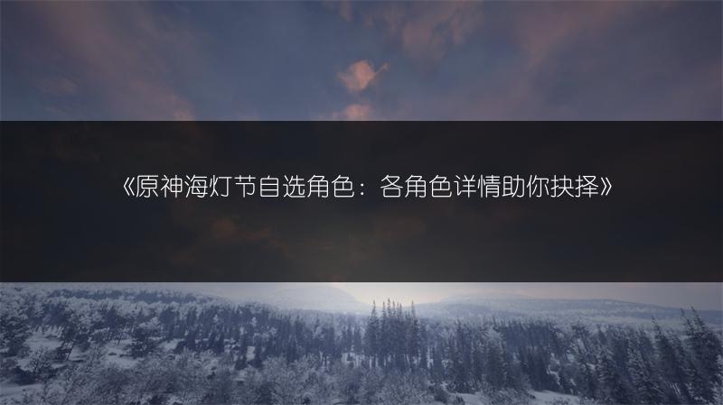 《原神海灯节自选角色：各角色详情助你抉择》