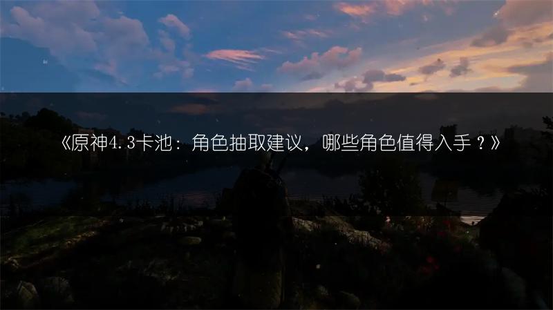 《原神4.3卡池：角色抽取建议，哪些角色值得入手？》