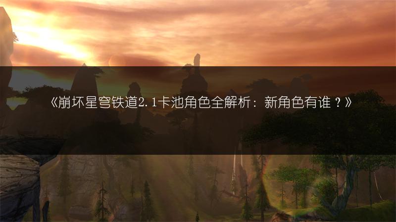 《崩坏星穹铁道2.1卡池角色全解析：新角色有谁？》