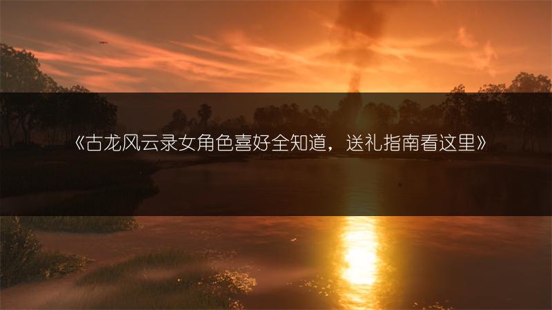 《古龙风云录女角色喜好全知道，送礼指南看这里》