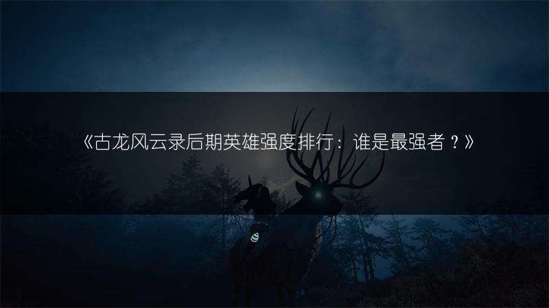 《古龙风云录后期英雄强度排行：谁是最强者？》