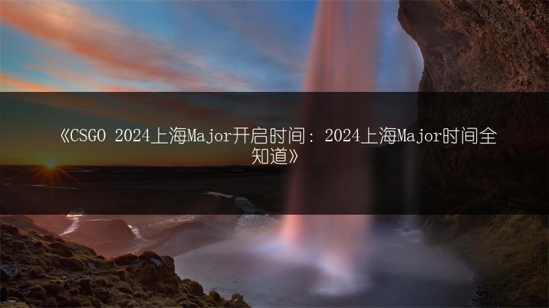 《CSGO 2024上海Major开启时间：2024上海Major时间全知道》