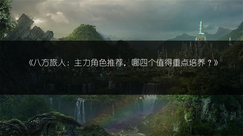 《八方旅人：主力角色推荐，哪四个值得重点培养？》