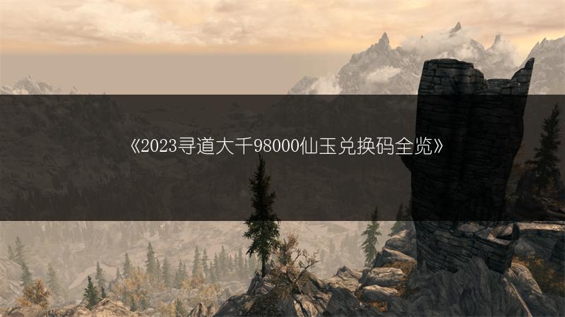 《2023寻道大千98000仙玉兑换码全览》