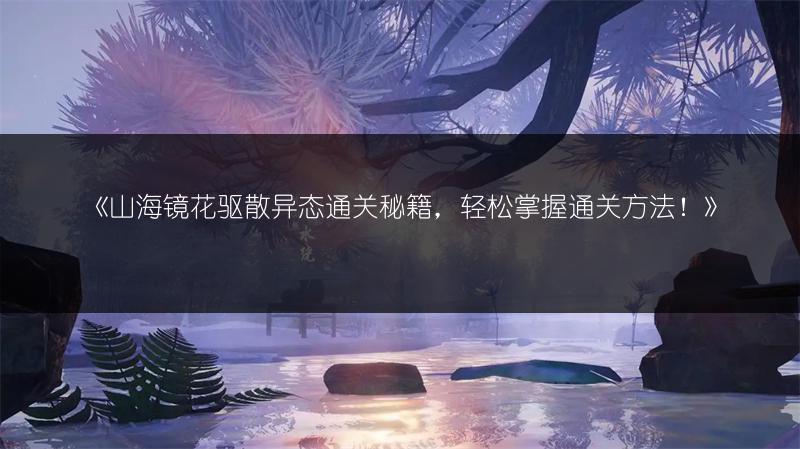 《山海镜花驱散异态通关秘籍，轻松掌握通关方法！》