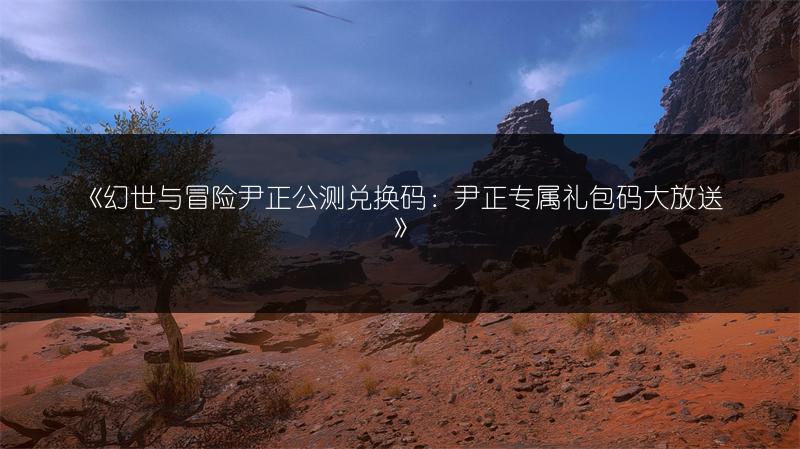 《幻世与冒险尹正公测兑换码：尹正专属礼包码大放送》