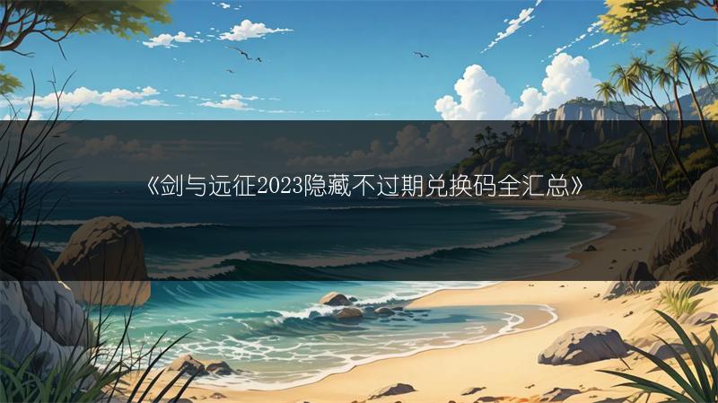 《剑与远征2023隐藏不过期兑换码全汇总》