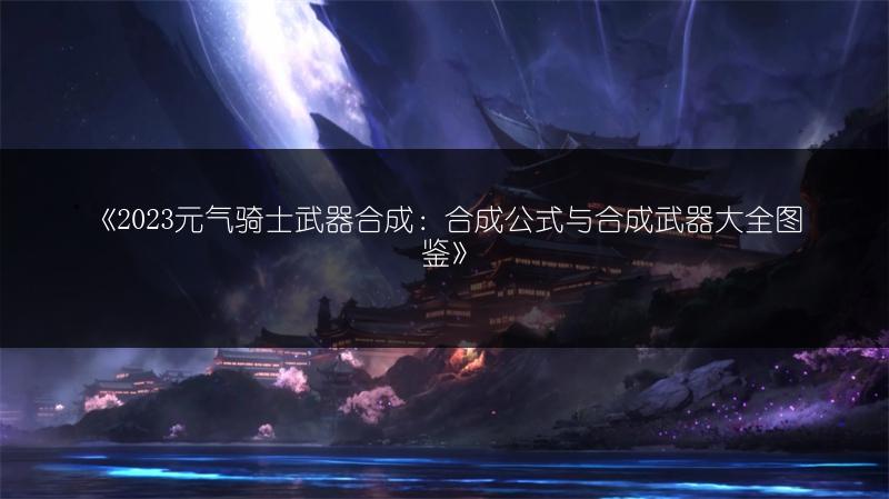 《2023元气骑士武器合成：合成公式与合成武器大全图鉴》