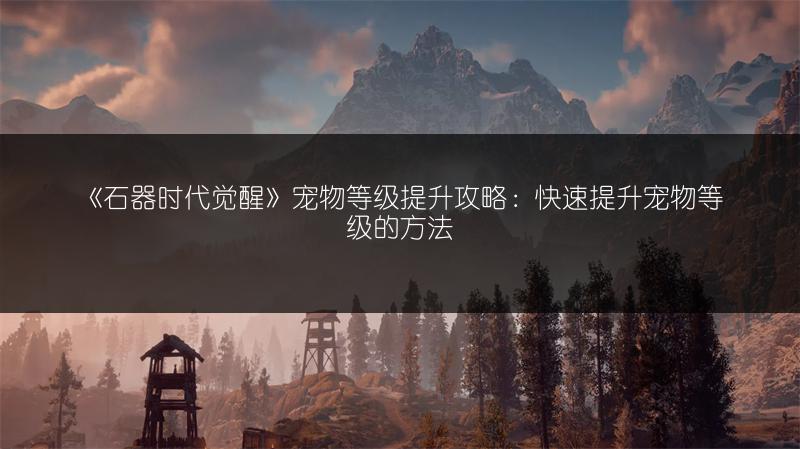《石器时代觉醒》宠物等级提升攻略：快速提升宠物等级的方法