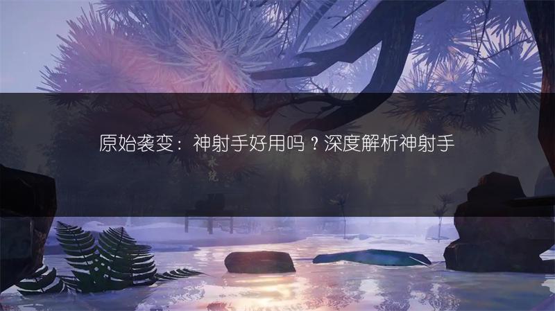 原始袭变：神射手好用吗？深度解析神射手