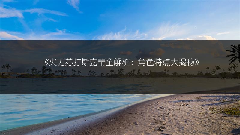 《火力苏打斯嘉蒂全解析：角色特点大揭秘》