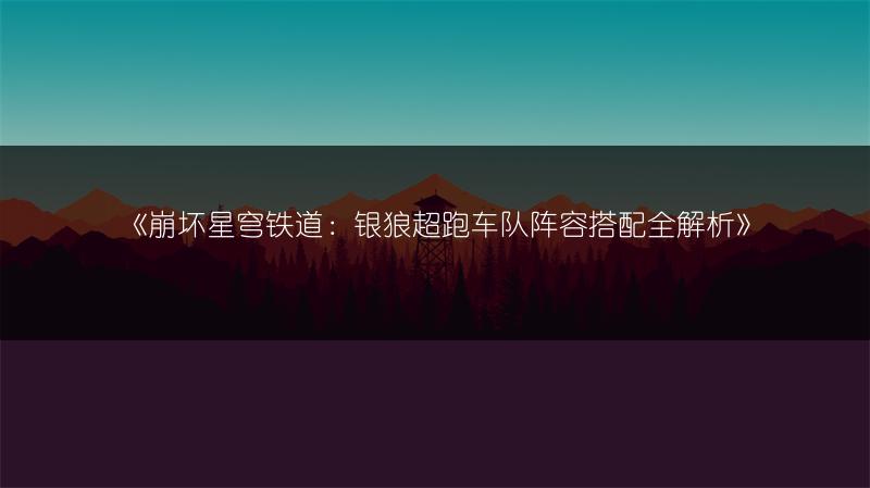 《崩坏星穹铁道：银狼超跑车队阵容搭配全解析》