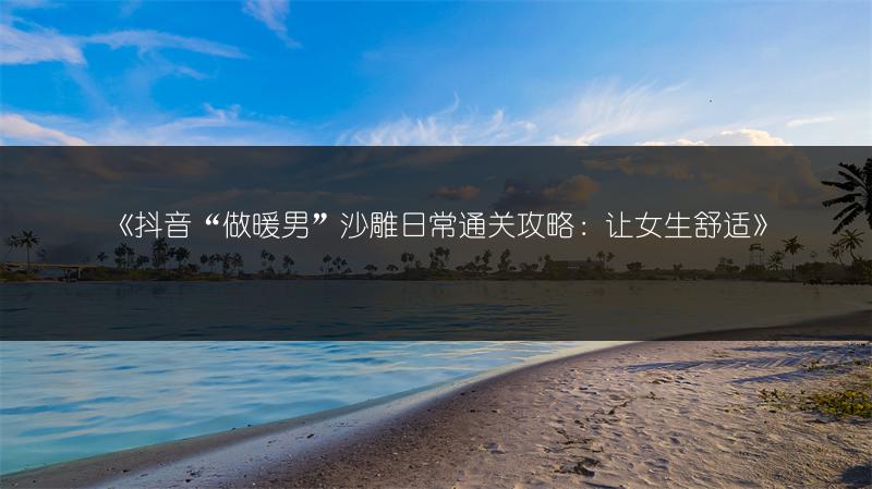 《抖音“做暖男”沙雕日常通关攻略：让女生舒适》