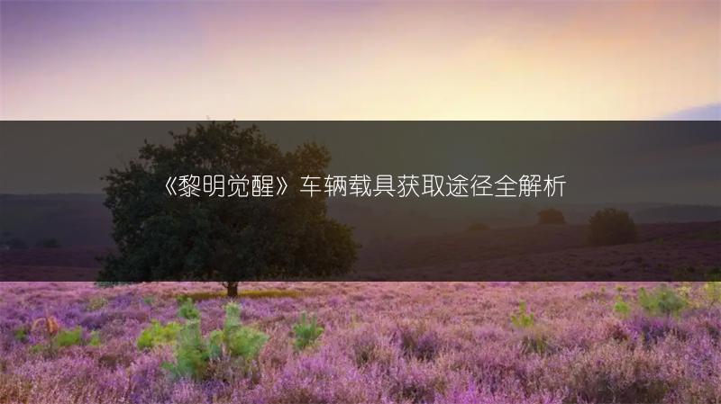 《黎明觉醒》车辆载具获取途径全解析