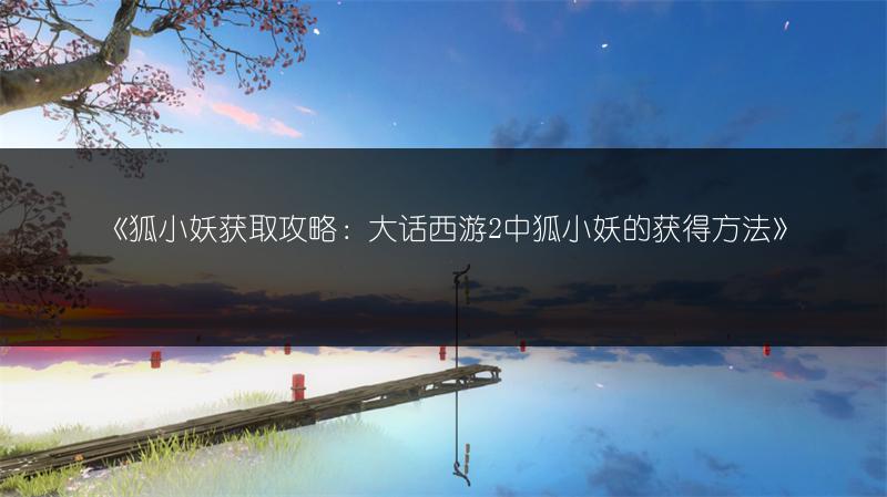 《狐小妖获取攻略：大话西游2中狐小妖的获得方法》