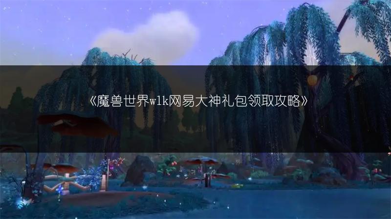 《魔兽世界wlk网易大神礼包领取攻略》