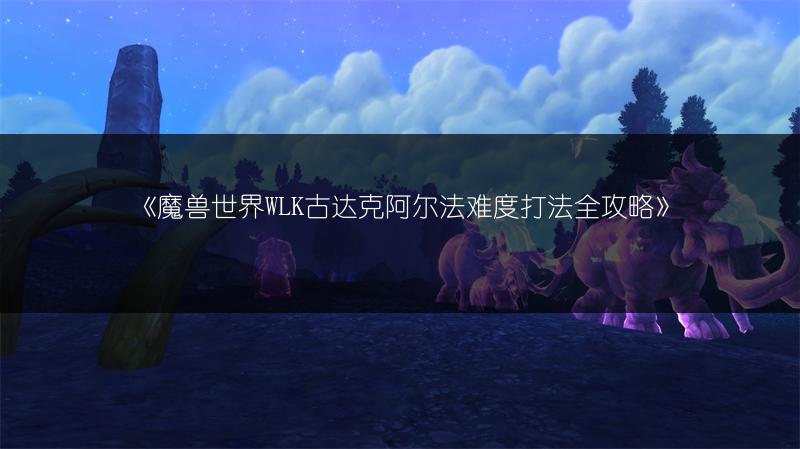 《魔兽世界WLK古达克阿尔法难度打法全攻略》