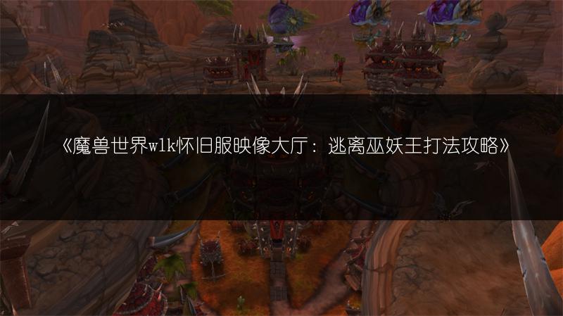 《魔兽世界wlk怀旧服映像大厅：逃离巫妖王打法攻略》