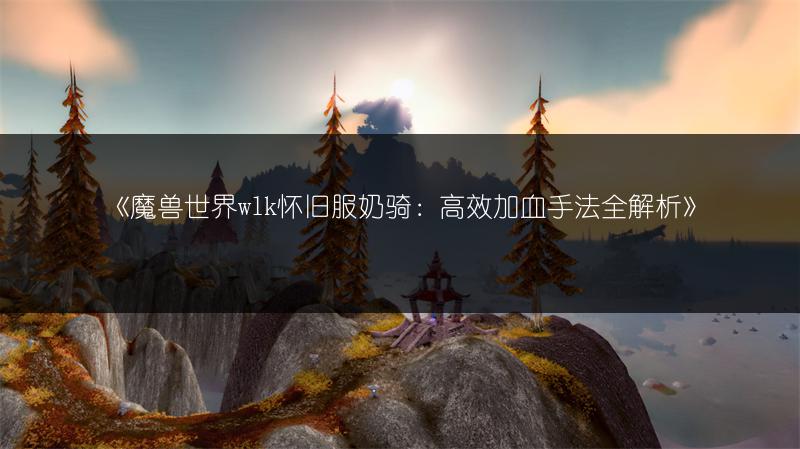 《魔兽世界wlk怀旧服奶骑：高效加血手法全解析》