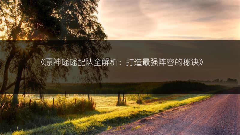 《原神瑶瑶配队全解析：打造最强阵容的秘诀》