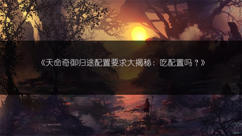 《天命奇御归途配置要求大揭秘：吃配置吗？》
