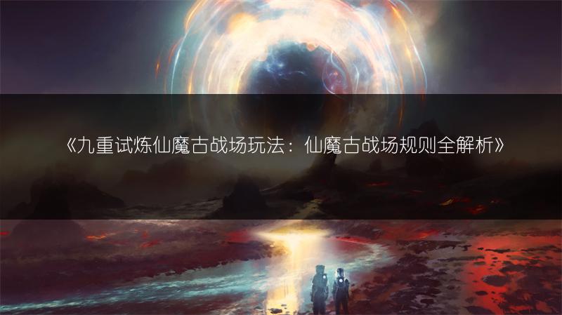 《九重试炼仙魔古战场玩法：仙魔古战场规则全解析》