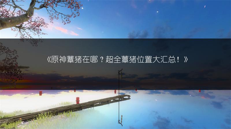 《原神蕈猪在哪？超全蕈猪位置大汇总！》