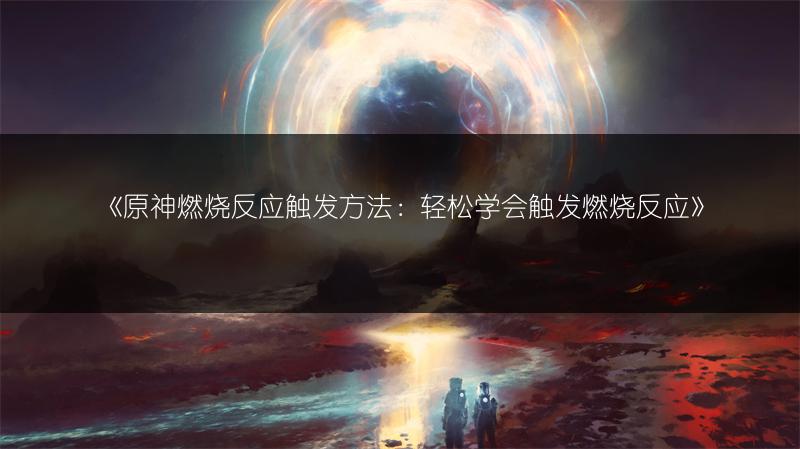 《原神燃烧反应触发方法：轻松学会触发燃烧反应》