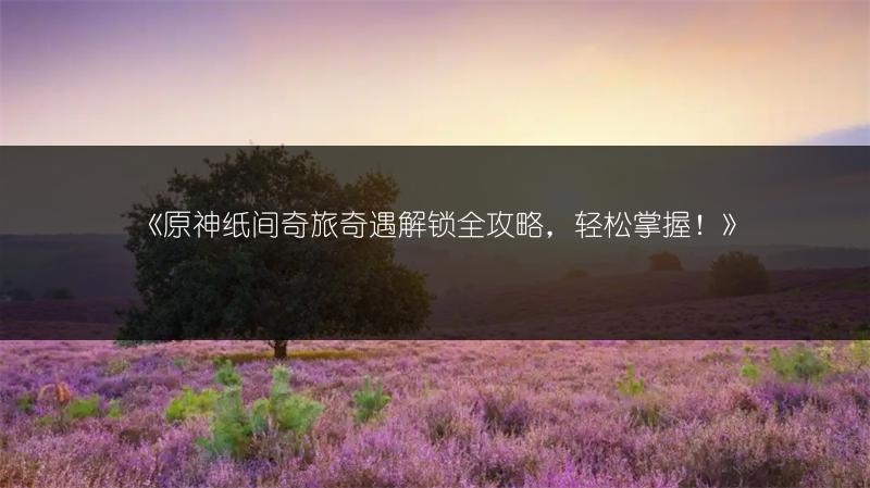 《原神纸间奇旅奇遇解锁全攻略，轻松掌握！》
