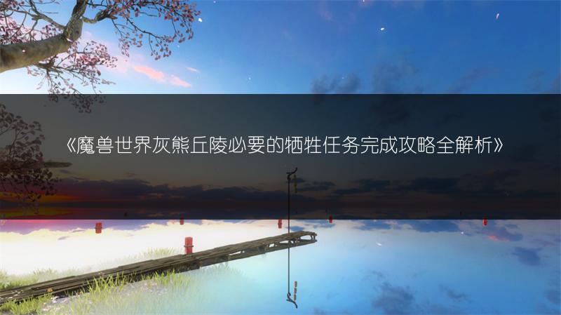 《魔兽世界灰熊丘陵必要的牺牲任务完成攻略全解析》