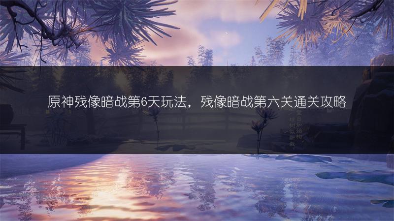 原神残像暗战第6天玩法，残像暗战第六关通关攻略