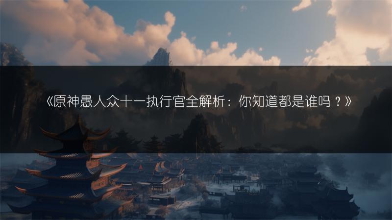 《原神愚人众十一执行官全解析：你知道都是谁吗？》