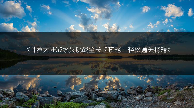 《斗罗大陆h5冰火挑战全关卡攻略：轻松通关秘籍》