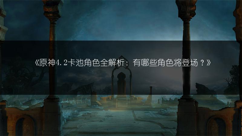 《原神4.2卡池角色全解析：有哪些角色将登场？》